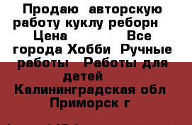 Продаю  авторскую работу куклу-реборн  › Цена ­ 27 000 - Все города Хобби. Ручные работы » Работы для детей   . Калининградская обл.,Приморск г.